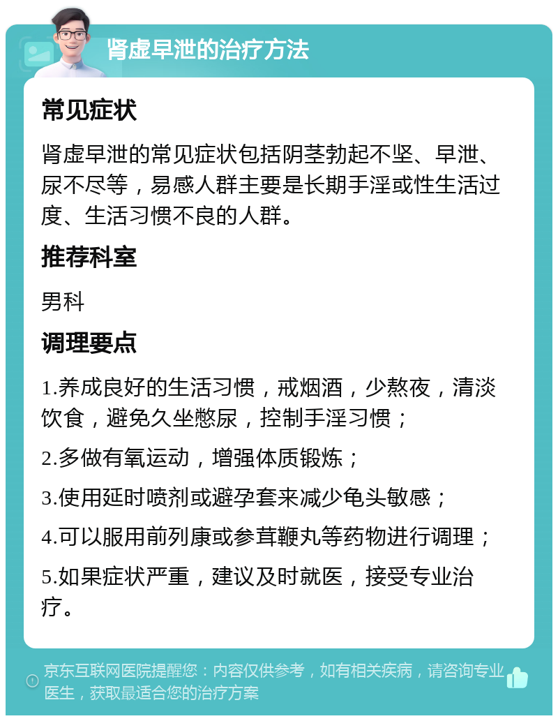 肾虚早泄的治疗方法 常见症状 肾虚早泄的常见症状包括阴茎勃起不坚、早泄、尿不尽等，易感人群主要是长期手淫或性生活过度、生活习惯不良的人群。 推荐科室 男科 调理要点 1.养成良好的生活习惯，戒烟酒，少熬夜，清淡饮食，避免久坐憋尿，控制手淫习惯； 2.多做有氧运动，增强体质锻炼； 3.使用延时喷剂或避孕套来减少龟头敏感； 4.可以服用前列康或参茸鞭丸等药物进行调理； 5.如果症状严重，建议及时就医，接受专业治疗。