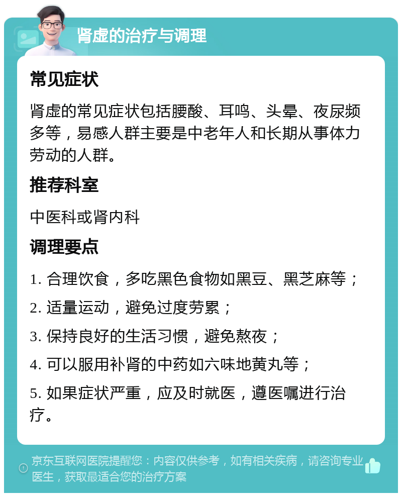 肾虚的治疗与调理 常见症状 肾虚的常见症状包括腰酸、耳鸣、头晕、夜尿频多等，易感人群主要是中老年人和长期从事体力劳动的人群。 推荐科室 中医科或肾内科 调理要点 1. 合理饮食，多吃黑色食物如黑豆、黑芝麻等； 2. 适量运动，避免过度劳累； 3. 保持良好的生活习惯，避免熬夜； 4. 可以服用补肾的中药如六味地黄丸等； 5. 如果症状严重，应及时就医，遵医嘱进行治疗。