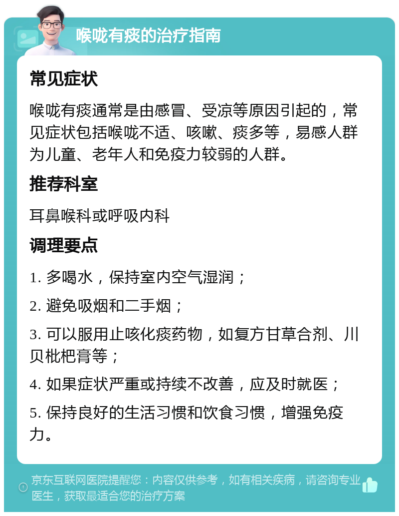 喉咙有痰的治疗指南 常见症状 喉咙有痰通常是由感冒、受凉等原因引起的，常见症状包括喉咙不适、咳嗽、痰多等，易感人群为儿童、老年人和免疫力较弱的人群。 推荐科室 耳鼻喉科或呼吸内科 调理要点 1. 多喝水，保持室内空气湿润； 2. 避免吸烟和二手烟； 3. 可以服用止咳化痰药物，如复方甘草合剂、川贝枇杷膏等； 4. 如果症状严重或持续不改善，应及时就医； 5. 保持良好的生活习惯和饮食习惯，增强免疫力。