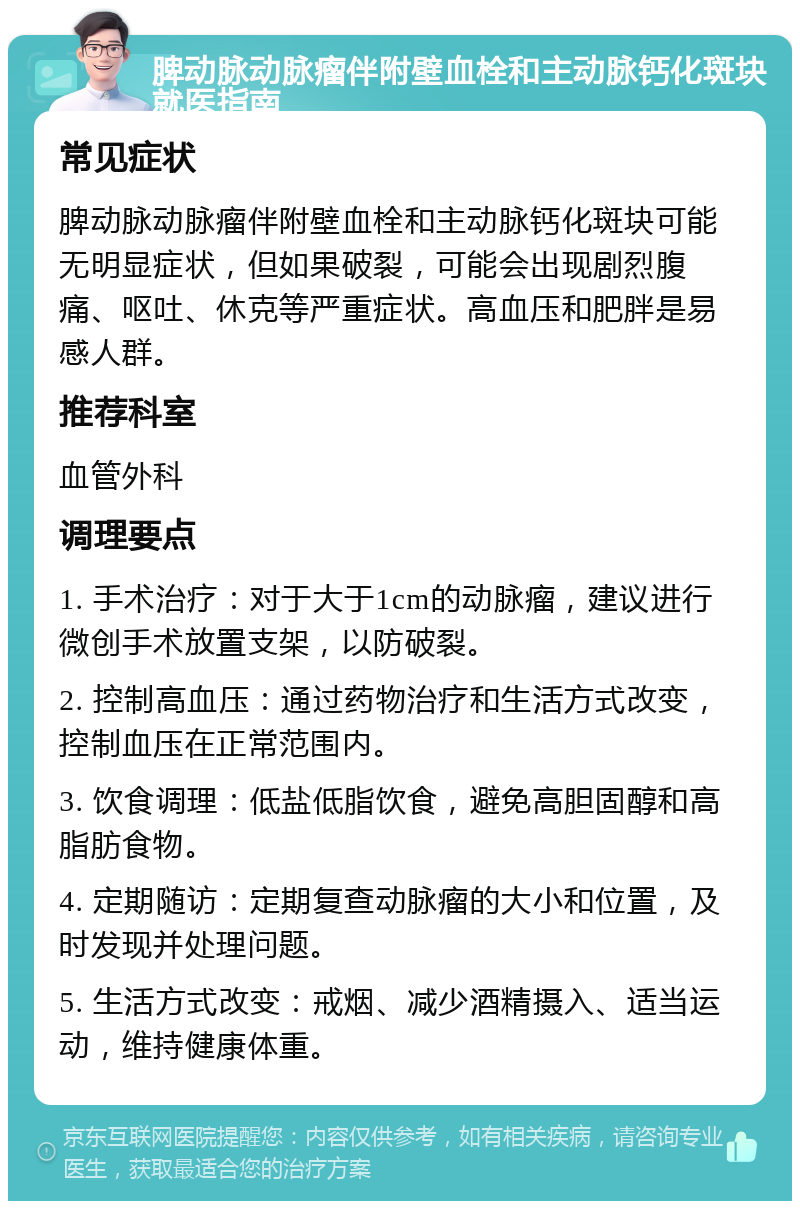 脾动脉动脉瘤伴附壁血栓和主动脉钙化斑块就医指南 常见症状 脾动脉动脉瘤伴附壁血栓和主动脉钙化斑块可能无明显症状，但如果破裂，可能会出现剧烈腹痛、呕吐、休克等严重症状。高血压和肥胖是易感人群。 推荐科室 血管外科 调理要点 1. 手术治疗：对于大于1cm的动脉瘤，建议进行微创手术放置支架，以防破裂。 2. 控制高血压：通过药物治疗和生活方式改变，控制血压在正常范围内。 3. 饮食调理：低盐低脂饮食，避免高胆固醇和高脂肪食物。 4. 定期随访：定期复查动脉瘤的大小和位置，及时发现并处理问题。 5. 生活方式改变：戒烟、减少酒精摄入、适当运动，维持健康体重。