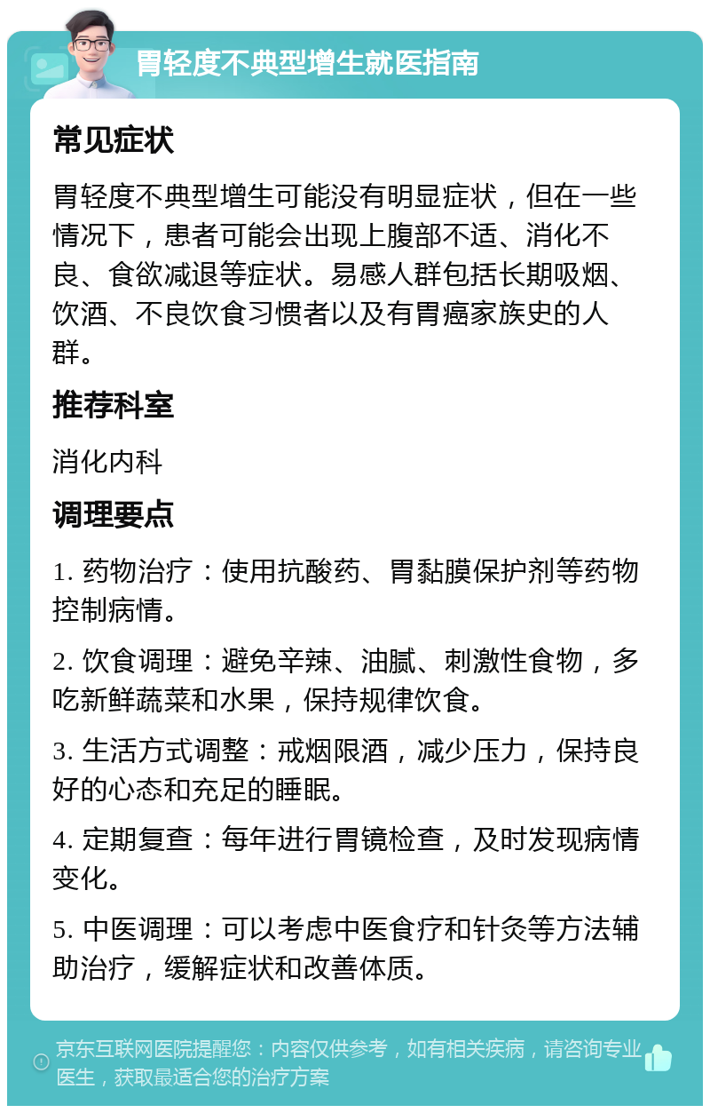 胃轻度不典型增生就医指南 常见症状 胃轻度不典型增生可能没有明显症状，但在一些情况下，患者可能会出现上腹部不适、消化不良、食欲减退等症状。易感人群包括长期吸烟、饮酒、不良饮食习惯者以及有胃癌家族史的人群。 推荐科室 消化内科 调理要点 1. 药物治疗：使用抗酸药、胃黏膜保护剂等药物控制病情。 2. 饮食调理：避免辛辣、油腻、刺激性食物，多吃新鲜蔬菜和水果，保持规律饮食。 3. 生活方式调整：戒烟限酒，减少压力，保持良好的心态和充足的睡眠。 4. 定期复查：每年进行胃镜检查，及时发现病情变化。 5. 中医调理：可以考虑中医食疗和针灸等方法辅助治疗，缓解症状和改善体质。