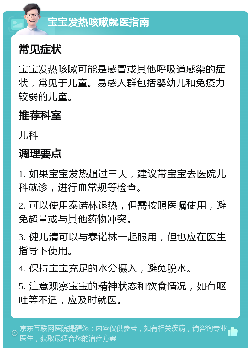 宝宝发热咳嗽就医指南 常见症状 宝宝发热咳嗽可能是感冒或其他呼吸道感染的症状，常见于儿童。易感人群包括婴幼儿和免疫力较弱的儿童。 推荐科室 儿科 调理要点 1. 如果宝宝发热超过三天，建议带宝宝去医院儿科就诊，进行血常规等检查。 2. 可以使用泰诺林退热，但需按照医嘱使用，避免超量或与其他药物冲突。 3. 健儿清可以与泰诺林一起服用，但也应在医生指导下使用。 4. 保持宝宝充足的水分摄入，避免脱水。 5. 注意观察宝宝的精神状态和饮食情况，如有呕吐等不适，应及时就医。