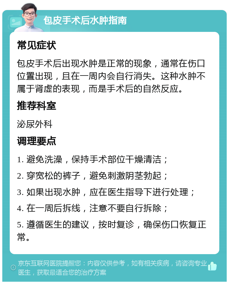 包皮手术后水肿指南 常见症状 包皮手术后出现水肿是正常的现象，通常在伤口位置出现，且在一周内会自行消失。这种水肿不属于肾虚的表现，而是手术后的自然反应。 推荐科室 泌尿外科 调理要点 1. 避免洗澡，保持手术部位干燥清洁； 2. 穿宽松的裤子，避免刺激阴茎勃起； 3. 如果出现水肿，应在医生指导下进行处理； 4. 在一周后拆线，注意不要自行拆除； 5. 遵循医生的建议，按时复诊，确保伤口恢复正常。