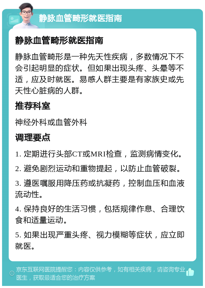 静脉血管畸形就医指南 静脉血管畸形就医指南 静脉血管畸形是一种先天性疾病，多数情况下不会引起明显的症状。但如果出现头疼、头晕等不适，应及时就医。易感人群主要是有家族史或先天性心脏病的人群。 推荐科室 神经外科或血管外科 调理要点 1. 定期进行头部CT或MRI检查，监测病情变化。 2. 避免剧烈运动和重物提起，以防止血管破裂。 3. 遵医嘱服用降压药或抗凝药，控制血压和血液流动性。 4. 保持良好的生活习惯，包括规律作息、合理饮食和适量运动。 5. 如果出现严重头疼、视力模糊等症状，应立即就医。