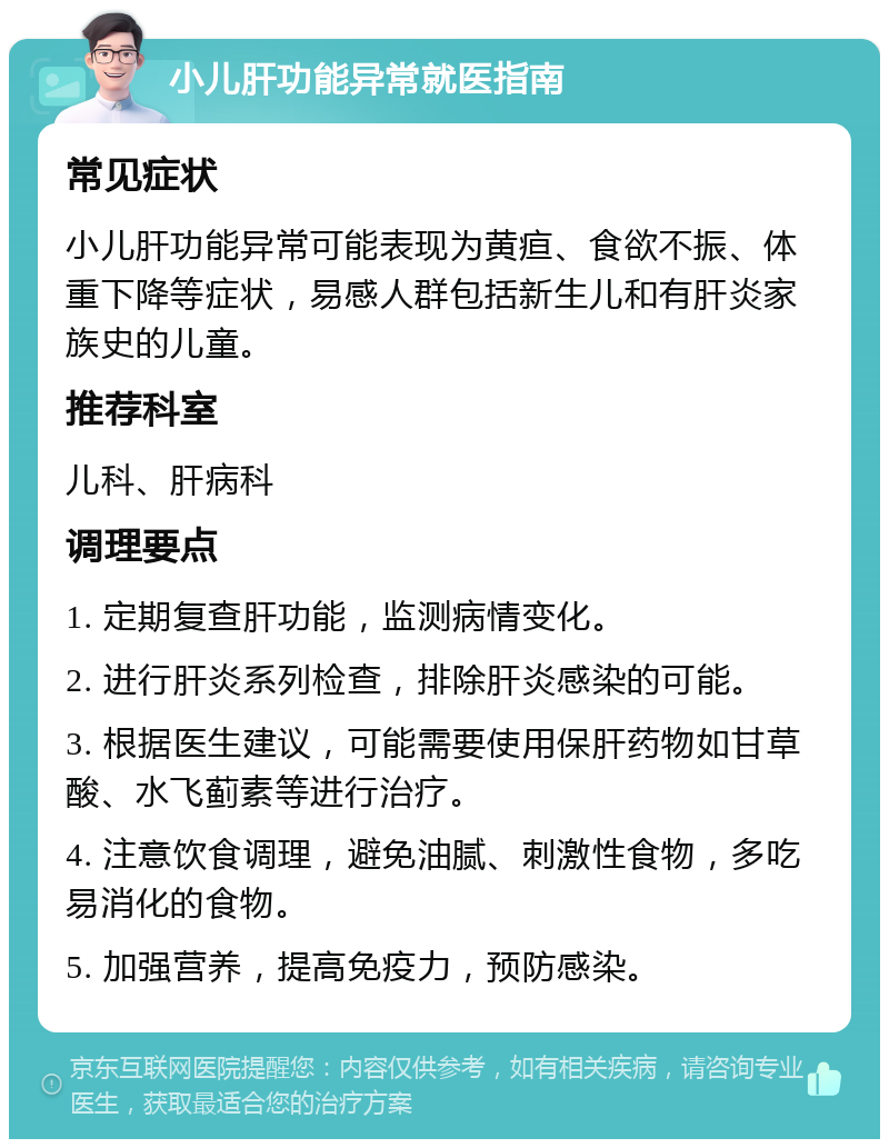 小儿肝功能异常就医指南 常见症状 小儿肝功能异常可能表现为黄疸、食欲不振、体重下降等症状，易感人群包括新生儿和有肝炎家族史的儿童。 推荐科室 儿科、肝病科 调理要点 1. 定期复查肝功能，监测病情变化。 2. 进行肝炎系列检查，排除肝炎感染的可能。 3. 根据医生建议，可能需要使用保肝药物如甘草酸、水飞蓟素等进行治疗。 4. 注意饮食调理，避免油腻、刺激性食物，多吃易消化的食物。 5. 加强营养，提高免疫力，预防感染。