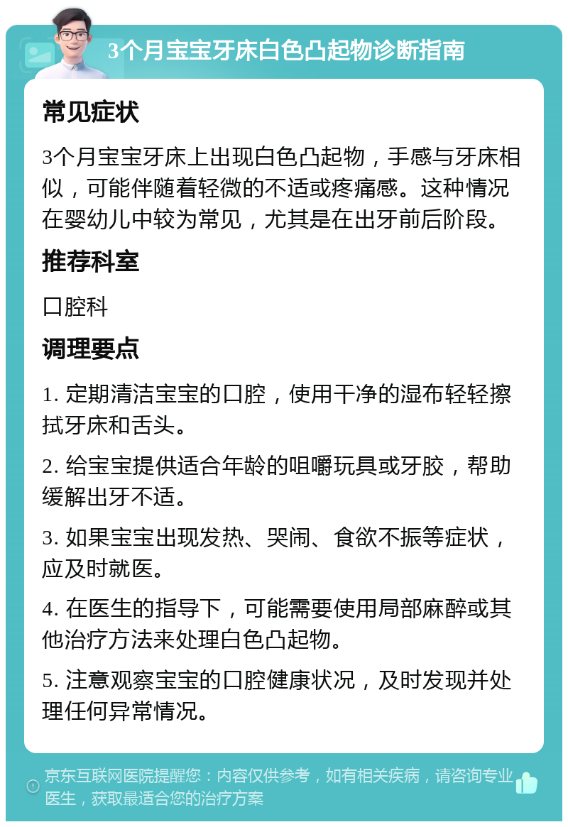 3个月宝宝牙床白色凸起物诊断指南 常见症状 3个月宝宝牙床上出现白色凸起物，手感与牙床相似，可能伴随着轻微的不适或疼痛感。这种情况在婴幼儿中较为常见，尤其是在出牙前后阶段。 推荐科室 口腔科 调理要点 1. 定期清洁宝宝的口腔，使用干净的湿布轻轻擦拭牙床和舌头。 2. 给宝宝提供适合年龄的咀嚼玩具或牙胶，帮助缓解出牙不适。 3. 如果宝宝出现发热、哭闹、食欲不振等症状，应及时就医。 4. 在医生的指导下，可能需要使用局部麻醉或其他治疗方法来处理白色凸起物。 5. 注意观察宝宝的口腔健康状况，及时发现并处理任何异常情况。