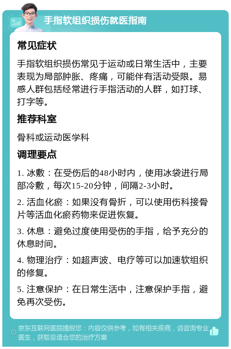 手指软组织损伤就医指南 常见症状 手指软组织损伤常见于运动或日常生活中，主要表现为局部肿胀、疼痛，可能伴有活动受限。易感人群包括经常进行手指活动的人群，如打球、打字等。 推荐科室 骨科或运动医学科 调理要点 1. 冰敷：在受伤后的48小时内，使用冰袋进行局部冷敷，每次15-20分钟，间隔2-3小时。 2. 活血化瘀：如果没有骨折，可以使用伤科接骨片等活血化瘀药物来促进恢复。 3. 休息：避免过度使用受伤的手指，给予充分的休息时间。 4. 物理治疗：如超声波、电疗等可以加速软组织的修复。 5. 注意保护：在日常生活中，注意保护手指，避免再次受伤。