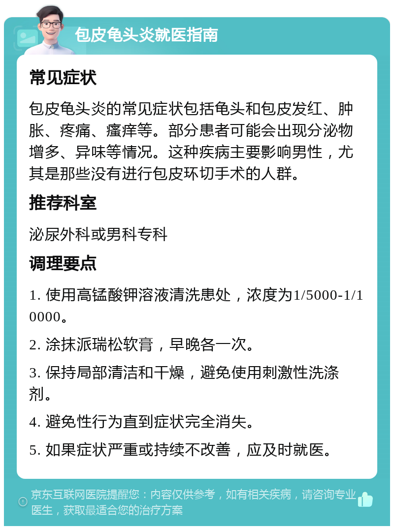 包皮龟头炎就医指南 常见症状 包皮龟头炎的常见症状包括龟头和包皮发红、肿胀、疼痛、瘙痒等。部分患者可能会出现分泌物增多、异味等情况。这种疾病主要影响男性，尤其是那些没有进行包皮环切手术的人群。 推荐科室 泌尿外科或男科专科 调理要点 1. 使用高锰酸钾溶液清洗患处，浓度为1/5000-1/10000。 2. 涂抹派瑞松软膏，早晚各一次。 3. 保持局部清洁和干燥，避免使用刺激性洗涤剂。 4. 避免性行为直到症状完全消失。 5. 如果症状严重或持续不改善，应及时就医。