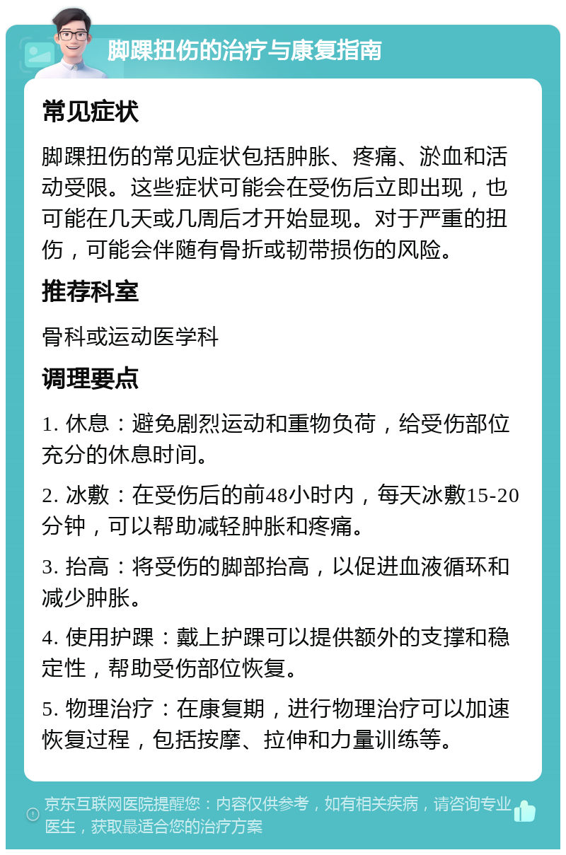 脚踝扭伤的治疗与康复指南 常见症状 脚踝扭伤的常见症状包括肿胀、疼痛、淤血和活动受限。这些症状可能会在受伤后立即出现，也可能在几天或几周后才开始显现。对于严重的扭伤，可能会伴随有骨折或韧带损伤的风险。 推荐科室 骨科或运动医学科 调理要点 1. 休息：避免剧烈运动和重物负荷，给受伤部位充分的休息时间。 2. 冰敷：在受伤后的前48小时内，每天冰敷15-20分钟，可以帮助减轻肿胀和疼痛。 3. 抬高：将受伤的脚部抬高，以促进血液循环和减少肿胀。 4. 使用护踝：戴上护踝可以提供额外的支撑和稳定性，帮助受伤部位恢复。 5. 物理治疗：在康复期，进行物理治疗可以加速恢复过程，包括按摩、拉伸和力量训练等。