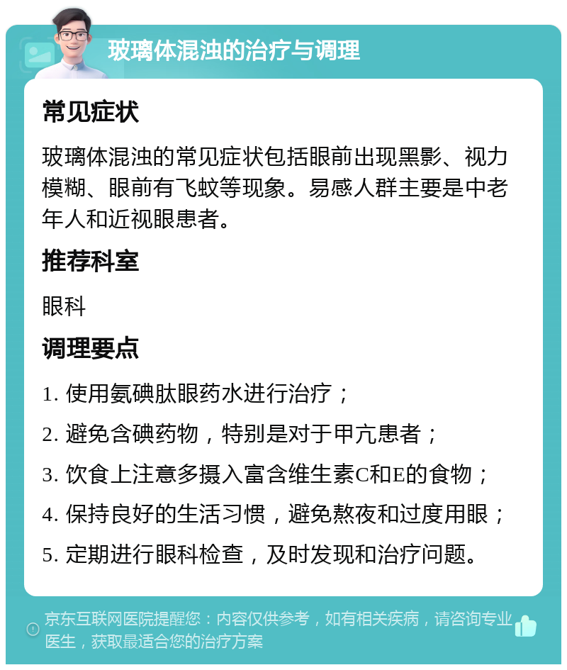 玻璃体混浊的治疗与调理 常见症状 玻璃体混浊的常见症状包括眼前出现黑影、视力模糊、眼前有飞蚊等现象。易感人群主要是中老年人和近视眼患者。 推荐科室 眼科 调理要点 1. 使用氨碘肽眼药水进行治疗； 2. 避免含碘药物，特别是对于甲亢患者； 3. 饮食上注意多摄入富含维生素C和E的食物； 4. 保持良好的生活习惯，避免熬夜和过度用眼； 5. 定期进行眼科检查，及时发现和治疗问题。