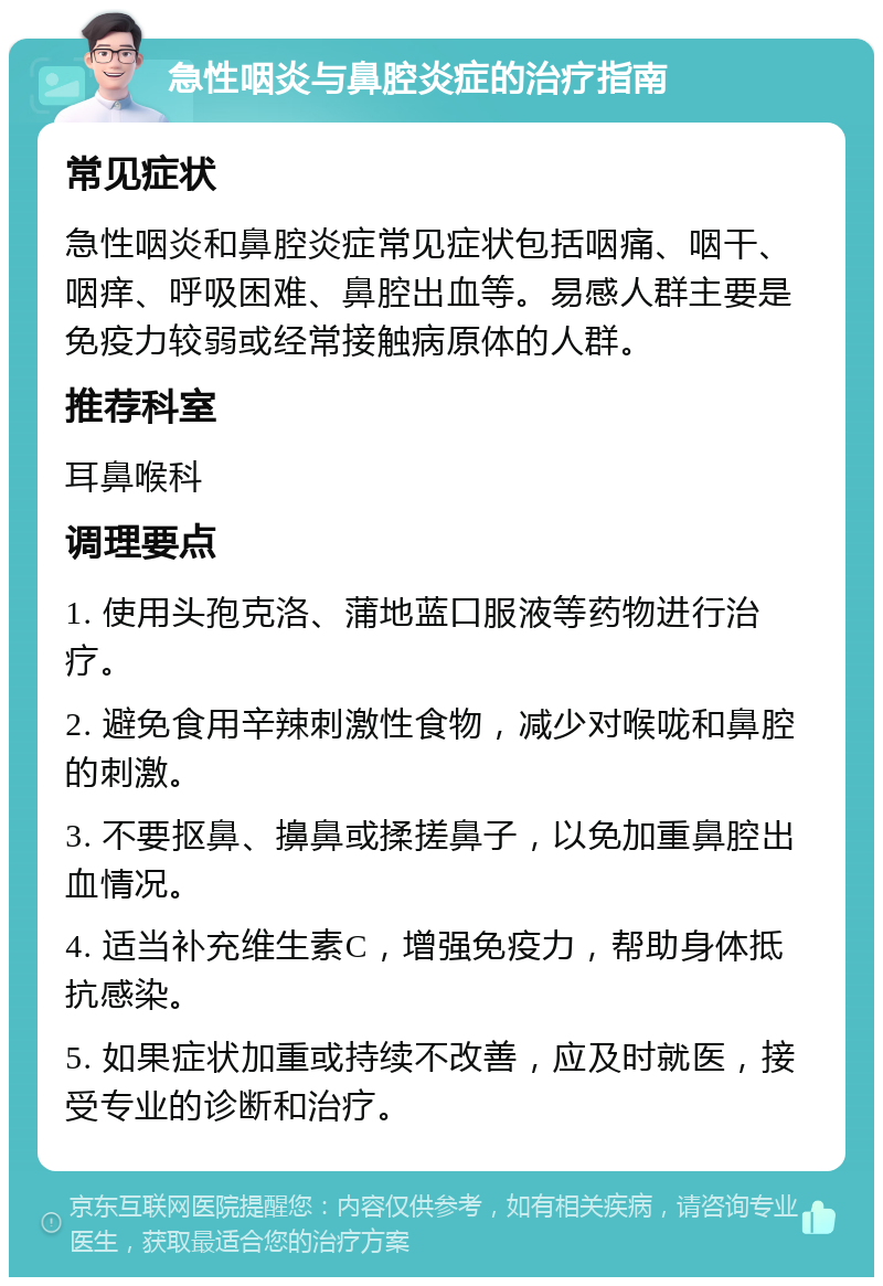 急性咽炎与鼻腔炎症的治疗指南 常见症状 急性咽炎和鼻腔炎症常见症状包括咽痛、咽干、咽痒、呼吸困难、鼻腔出血等。易感人群主要是免疫力较弱或经常接触病原体的人群。 推荐科室 耳鼻喉科 调理要点 1. 使用头孢克洛、蒲地蓝口服液等药物进行治疗。 2. 避免食用辛辣刺激性食物，减少对喉咙和鼻腔的刺激。 3. 不要抠鼻、擤鼻或揉搓鼻子，以免加重鼻腔出血情况。 4. 适当补充维生素C，增强免疫力，帮助身体抵抗感染。 5. 如果症状加重或持续不改善，应及时就医，接受专业的诊断和治疗。