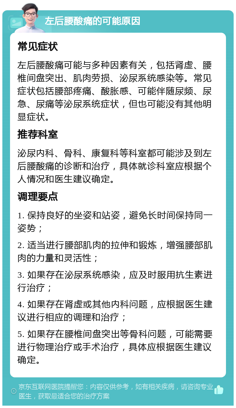 左后腰酸痛的可能原因 常见症状 左后腰酸痛可能与多种因素有关，包括肾虚、腰椎间盘突出、肌肉劳损、泌尿系统感染等。常见症状包括腰部疼痛、酸胀感、可能伴随尿频、尿急、尿痛等泌尿系统症状，但也可能没有其他明显症状。 推荐科室 泌尿内科、骨科、康复科等科室都可能涉及到左后腰酸痛的诊断和治疗，具体就诊科室应根据个人情况和医生建议确定。 调理要点 1. 保持良好的坐姿和站姿，避免长时间保持同一姿势； 2. 适当进行腰部肌肉的拉伸和锻炼，增强腰部肌肉的力量和灵活性； 3. 如果存在泌尿系统感染，应及时服用抗生素进行治疗； 4. 如果存在肾虚或其他内科问题，应根据医生建议进行相应的调理和治疗； 5. 如果存在腰椎间盘突出等骨科问题，可能需要进行物理治疗或手术治疗，具体应根据医生建议确定。