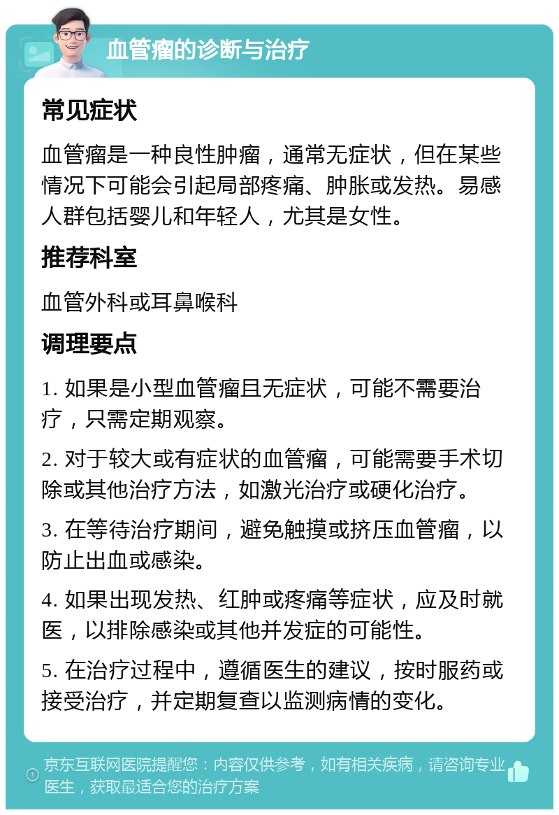 血管瘤的诊断与治疗 常见症状 血管瘤是一种良性肿瘤，通常无症状，但在某些情况下可能会引起局部疼痛、肿胀或发热。易感人群包括婴儿和年轻人，尤其是女性。 推荐科室 血管外科或耳鼻喉科 调理要点 1. 如果是小型血管瘤且无症状，可能不需要治疗，只需定期观察。 2. 对于较大或有症状的血管瘤，可能需要手术切除或其他治疗方法，如激光治疗或硬化治疗。 3. 在等待治疗期间，避免触摸或挤压血管瘤，以防止出血或感染。 4. 如果出现发热、红肿或疼痛等症状，应及时就医，以排除感染或其他并发症的可能性。 5. 在治疗过程中，遵循医生的建议，按时服药或接受治疗，并定期复查以监测病情的变化。