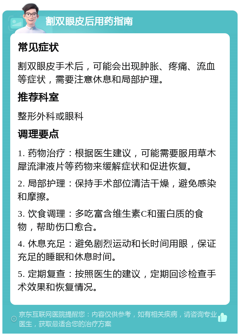 割双眼皮后用药指南 常见症状 割双眼皮手术后，可能会出现肿胀、疼痛、流血等症状，需要注意休息和局部护理。 推荐科室 整形外科或眼科 调理要点 1. 药物治疗：根据医生建议，可能需要服用草木犀流津液片等药物来缓解症状和促进恢复。 2. 局部护理：保持手术部位清洁干燥，避免感染和摩擦。 3. 饮食调理：多吃富含维生素C和蛋白质的食物，帮助伤口愈合。 4. 休息充足：避免剧烈运动和长时间用眼，保证充足的睡眠和休息时间。 5. 定期复查：按照医生的建议，定期回诊检查手术效果和恢复情况。