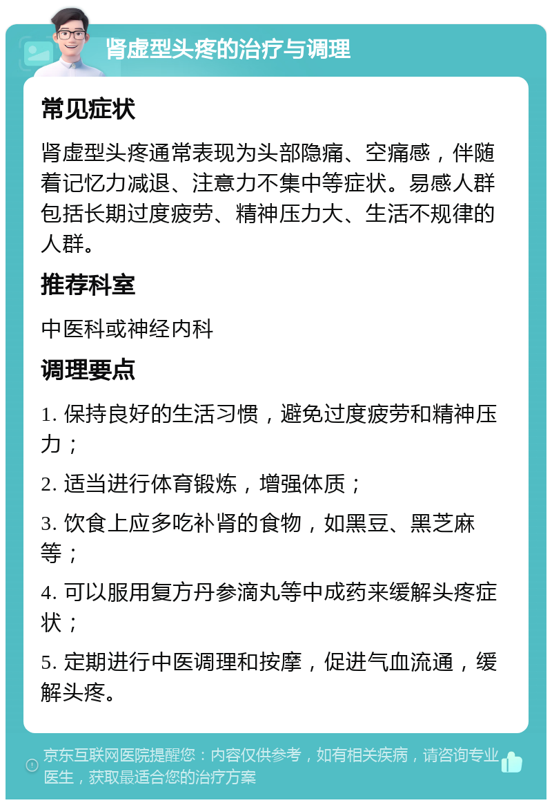 肾虚型头疼的治疗与调理 常见症状 肾虚型头疼通常表现为头部隐痛、空痛感，伴随着记忆力减退、注意力不集中等症状。易感人群包括长期过度疲劳、精神压力大、生活不规律的人群。 推荐科室 中医科或神经内科 调理要点 1. 保持良好的生活习惯，避免过度疲劳和精神压力； 2. 适当进行体育锻炼，增强体质； 3. 饮食上应多吃补肾的食物，如黑豆、黑芝麻等； 4. 可以服用复方丹参滴丸等中成药来缓解头疼症状； 5. 定期进行中医调理和按摩，促进气血流通，缓解头疼。