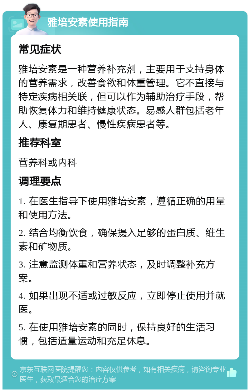 雅培安素使用指南 常见症状 雅培安素是一种营养补充剂，主要用于支持身体的营养需求，改善食欲和体重管理。它不直接与特定疾病相关联，但可以作为辅助治疗手段，帮助恢复体力和维持健康状态。易感人群包括老年人、康复期患者、慢性疾病患者等。 推荐科室 营养科或内科 调理要点 1. 在医生指导下使用雅培安素，遵循正确的用量和使用方法。 2. 结合均衡饮食，确保摄入足够的蛋白质、维生素和矿物质。 3. 注意监测体重和营养状态，及时调整补充方案。 4. 如果出现不适或过敏反应，立即停止使用并就医。 5. 在使用雅培安素的同时，保持良好的生活习惯，包括适量运动和充足休息。