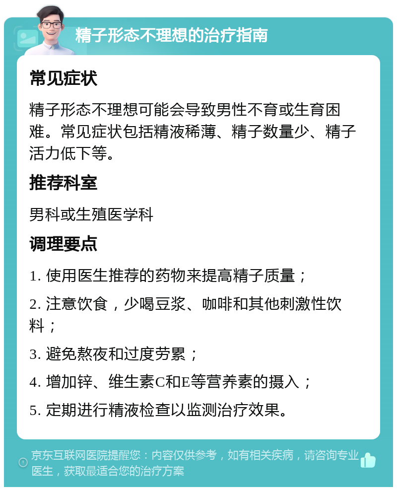 精子形态不理想的治疗指南 常见症状 精子形态不理想可能会导致男性不育或生育困难。常见症状包括精液稀薄、精子数量少、精子活力低下等。 推荐科室 男科或生殖医学科 调理要点 1. 使用医生推荐的药物来提高精子质量； 2. 注意饮食，少喝豆浆、咖啡和其他刺激性饮料； 3. 避免熬夜和过度劳累； 4. 增加锌、维生素C和E等营养素的摄入； 5. 定期进行精液检查以监测治疗效果。