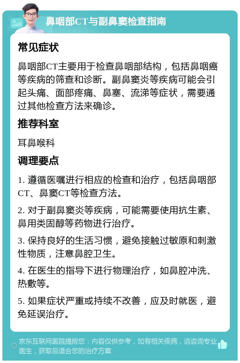 鼻咽部CT与副鼻窦检查指南 常见症状 鼻咽部CT主要用于检查鼻咽部结构，包括鼻咽癌等疾病的筛查和诊断。副鼻窦炎等疾病可能会引起头痛、面部疼痛、鼻塞、流涕等症状，需要通过其他检查方法来确诊。 推荐科室 耳鼻喉科 调理要点 1. 遵循医嘱进行相应的检查和治疗，包括鼻咽部CT、鼻窦CT等检查方法。 2. 对于副鼻窦炎等疾病，可能需要使用抗生素、鼻用类固醇等药物进行治疗。 3. 保持良好的生活习惯，避免接触过敏原和刺激性物质，注意鼻腔卫生。 4. 在医生的指导下进行物理治疗，如鼻腔冲洗、热敷等。 5. 如果症状严重或持续不改善，应及时就医，避免延误治疗。