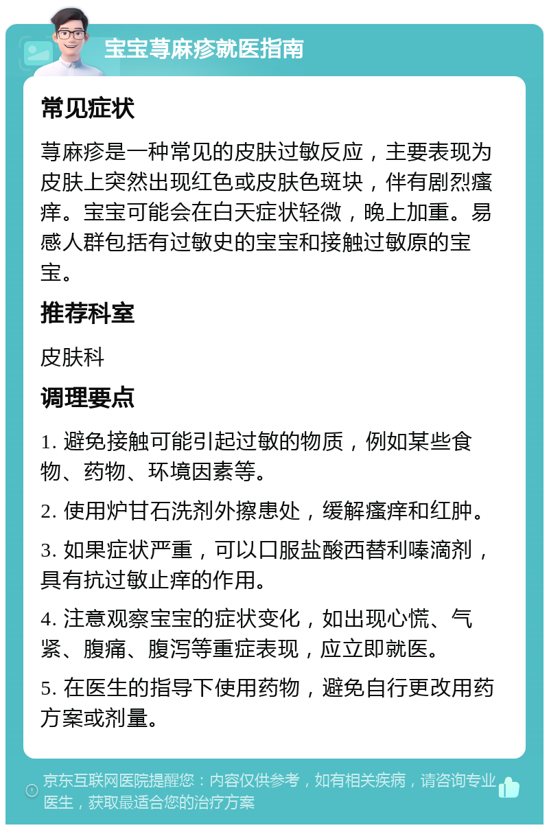 宝宝荨麻疹就医指南 常见症状 荨麻疹是一种常见的皮肤过敏反应，主要表现为皮肤上突然出现红色或皮肤色斑块，伴有剧烈瘙痒。宝宝可能会在白天症状轻微，晚上加重。易感人群包括有过敏史的宝宝和接触过敏原的宝宝。 推荐科室 皮肤科 调理要点 1. 避免接触可能引起过敏的物质，例如某些食物、药物、环境因素等。 2. 使用炉甘石洗剂外擦患处，缓解瘙痒和红肿。 3. 如果症状严重，可以口服盐酸西替利嗪滴剂，具有抗过敏止痒的作用。 4. 注意观察宝宝的症状变化，如出现心慌、气紧、腹痛、腹泻等重症表现，应立即就医。 5. 在医生的指导下使用药物，避免自行更改用药方案或剂量。