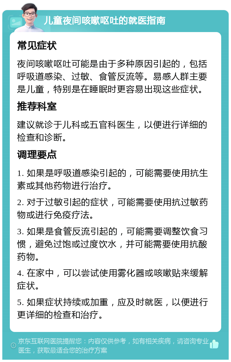 儿童夜间咳嗽呕吐的就医指南 常见症状 夜间咳嗽呕吐可能是由于多种原因引起的，包括呼吸道感染、过敏、食管反流等。易感人群主要是儿童，特别是在睡眠时更容易出现这些症状。 推荐科室 建议就诊于儿科或五官科医生，以便进行详细的检查和诊断。 调理要点 1. 如果是呼吸道感染引起的，可能需要使用抗生素或其他药物进行治疗。 2. 对于过敏引起的症状，可能需要使用抗过敏药物或进行免疫疗法。 3. 如果是食管反流引起的，可能需要调整饮食习惯，避免过饱或过度饮水，并可能需要使用抗酸药物。 4. 在家中，可以尝试使用雾化器或咳嗽贴来缓解症状。 5. 如果症状持续或加重，应及时就医，以便进行更详细的检查和治疗。