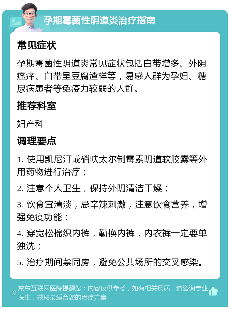 孕期霉菌性阴道炎治疗指南 常见症状 孕期霉菌性阴道炎常见症状包括白带增多、外阴瘙痒、白带呈豆腐渣样等，易感人群为孕妇、糖尿病患者等免疫力较弱的人群。 推荐科室 妇产科 调理要点 1. 使用凯尼汀或硝呋太尔制霉素阴道软胶囊等外用药物进行治疗； 2. 注意个人卫生，保持外阴清洁干燥； 3. 饮食宜清淡，忌辛辣刺激，注意饮食营养，增强免疫功能； 4. 穿宽松棉织内裤，勤换内裤，内衣裤一定要单独洗； 5. 治疗期间禁同房，避免公共场所的交叉感染。