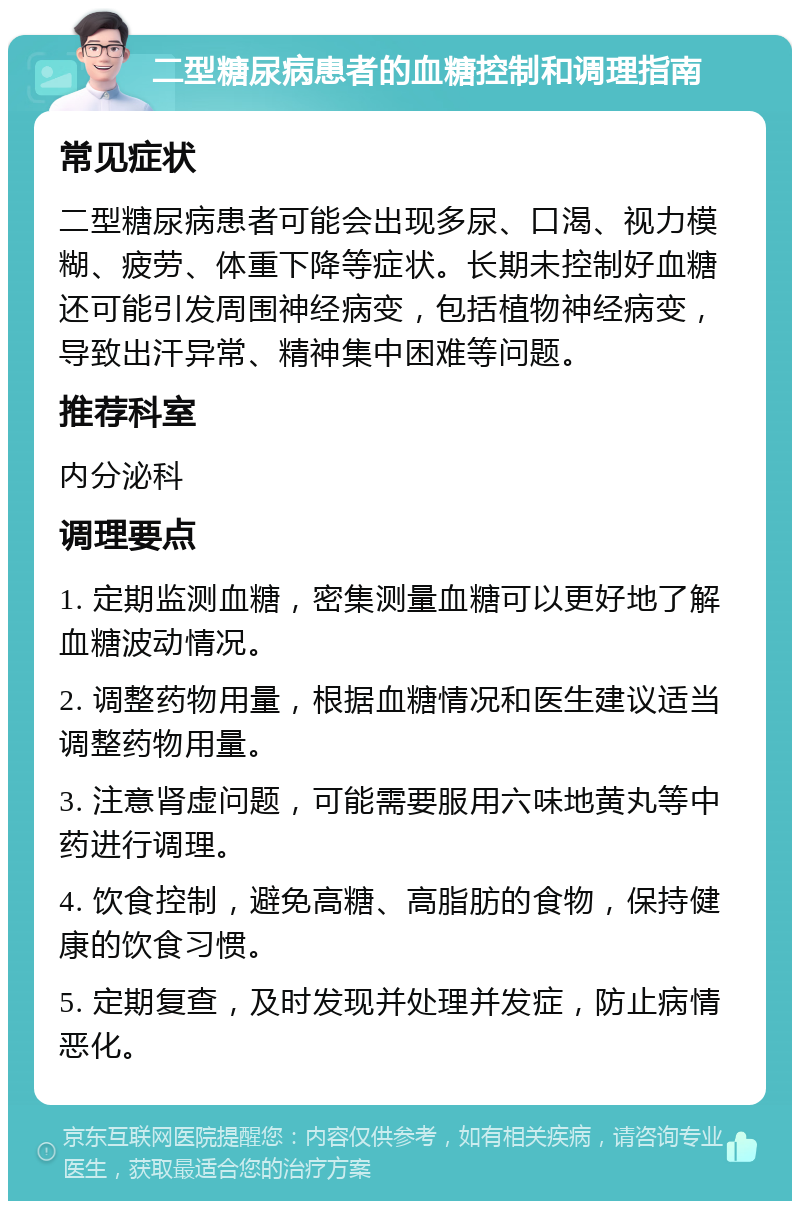 二型糖尿病患者的血糖控制和调理指南 常见症状 二型糖尿病患者可能会出现多尿、口渴、视力模糊、疲劳、体重下降等症状。长期未控制好血糖还可能引发周围神经病变，包括植物神经病变，导致出汗异常、精神集中困难等问题。 推荐科室 内分泌科 调理要点 1. 定期监测血糖，密集测量血糖可以更好地了解血糖波动情况。 2. 调整药物用量，根据血糖情况和医生建议适当调整药物用量。 3. 注意肾虚问题，可能需要服用六味地黄丸等中药进行调理。 4. 饮食控制，避免高糖、高脂肪的食物，保持健康的饮食习惯。 5. 定期复查，及时发现并处理并发症，防止病情恶化。