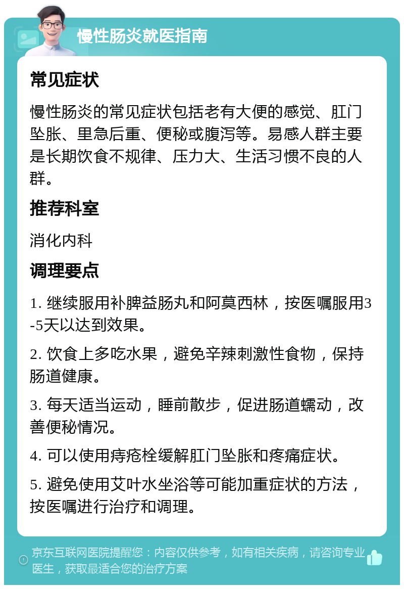 慢性肠炎就医指南 常见症状 慢性肠炎的常见症状包括老有大便的感觉、肛门坠胀、里急后重、便秘或腹泻等。易感人群主要是长期饮食不规律、压力大、生活习惯不良的人群。 推荐科室 消化内科 调理要点 1. 继续服用补脾益肠丸和阿莫西林，按医嘱服用3-5天以达到效果。 2. 饮食上多吃水果，避免辛辣刺激性食物，保持肠道健康。 3. 每天适当运动，睡前散步，促进肠道蠕动，改善便秘情况。 4. 可以使用痔疮栓缓解肛门坠胀和疼痛症状。 5. 避免使用艾叶水坐浴等可能加重症状的方法，按医嘱进行治疗和调理。