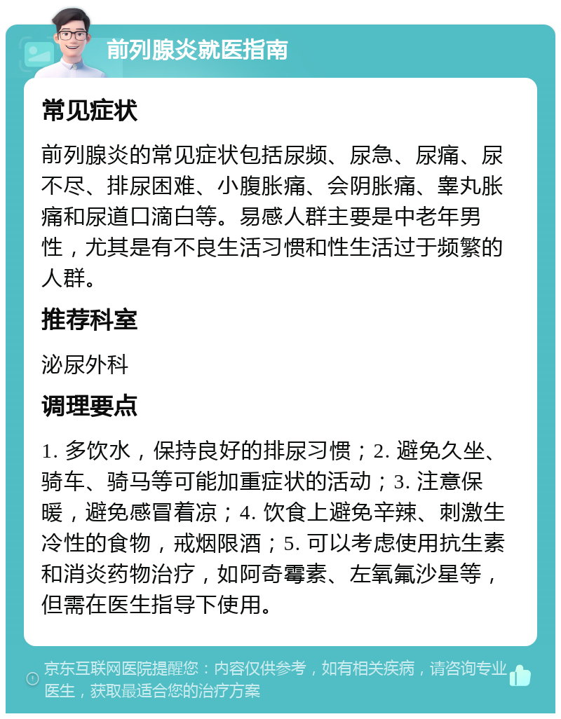 前列腺炎就医指南 常见症状 前列腺炎的常见症状包括尿频、尿急、尿痛、尿不尽、排尿困难、小腹胀痛、会阴胀痛、睾丸胀痛和尿道口滴白等。易感人群主要是中老年男性，尤其是有不良生活习惯和性生活过于频繁的人群。 推荐科室 泌尿外科 调理要点 1. 多饮水，保持良好的排尿习惯；2. 避免久坐、骑车、骑马等可能加重症状的活动；3. 注意保暖，避免感冒着凉；4. 饮食上避免辛辣、刺激生冷性的食物，戒烟限酒；5. 可以考虑使用抗生素和消炎药物治疗，如阿奇霉素、左氧氟沙星等，但需在医生指导下使用。