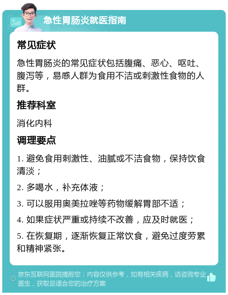 急性胃肠炎就医指南 常见症状 急性胃肠炎的常见症状包括腹痛、恶心、呕吐、腹泻等，易感人群为食用不洁或刺激性食物的人群。 推荐科室 消化内科 调理要点 1. 避免食用刺激性、油腻或不洁食物，保持饮食清淡； 2. 多喝水，补充体液； 3. 可以服用奥美拉唑等药物缓解胃部不适； 4. 如果症状严重或持续不改善，应及时就医； 5. 在恢复期，逐渐恢复正常饮食，避免过度劳累和精神紧张。