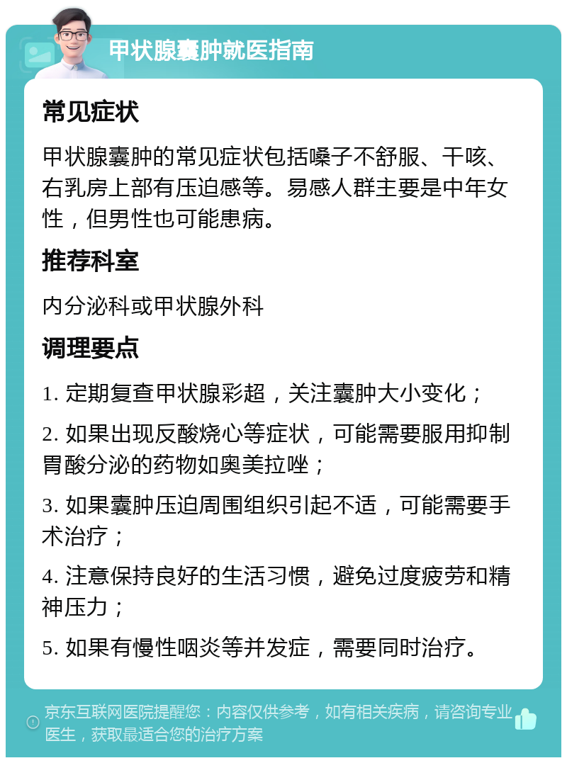 甲状腺囊肿就医指南 常见症状 甲状腺囊肿的常见症状包括嗓子不舒服、干咳、右乳房上部有压迫感等。易感人群主要是中年女性，但男性也可能患病。 推荐科室 内分泌科或甲状腺外科 调理要点 1. 定期复查甲状腺彩超，关注囊肿大小变化； 2. 如果出现反酸烧心等症状，可能需要服用抑制胃酸分泌的药物如奥美拉唑； 3. 如果囊肿压迫周围组织引起不适，可能需要手术治疗； 4. 注意保持良好的生活习惯，避免过度疲劳和精神压力； 5. 如果有慢性咽炎等并发症，需要同时治疗。