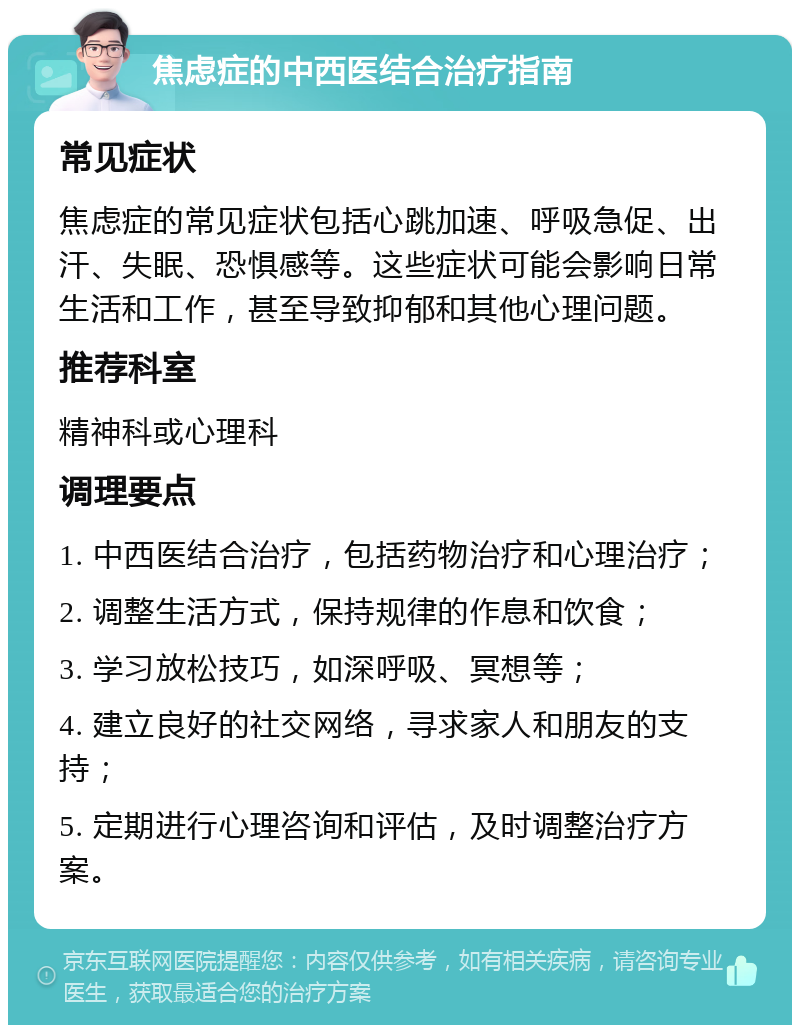 焦虑症的中西医结合治疗指南 常见症状 焦虑症的常见症状包括心跳加速、呼吸急促、出汗、失眠、恐惧感等。这些症状可能会影响日常生活和工作，甚至导致抑郁和其他心理问题。 推荐科室 精神科或心理科 调理要点 1. 中西医结合治疗，包括药物治疗和心理治疗； 2. 调整生活方式，保持规律的作息和饮食； 3. 学习放松技巧，如深呼吸、冥想等； 4. 建立良好的社交网络，寻求家人和朋友的支持； 5. 定期进行心理咨询和评估，及时调整治疗方案。