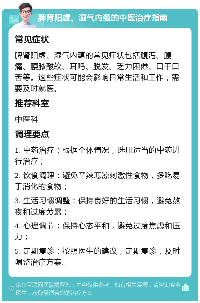 脾肾阳虚、湿气内蕴的中医治疗指南 常见症状 脾肾阳虚、湿气内蕴的常见症状包括腹泻、腹痛、腰膝酸软、耳鸣、脱发、乏力困倦、口干口苦等。这些症状可能会影响日常生活和工作，需要及时就医。 推荐科室 中医科 调理要点 1. 中药治疗：根据个体情况，选用适当的中药进行治疗； 2. 饮食调理：避免辛辣寒凉刺激性食物，多吃易于消化的食物； 3. 生活习惯调整：保持良好的生活习惯，避免熬夜和过度劳累； 4. 心理调节：保持心态平和，避免过度焦虑和压力； 5. 定期复诊：按照医生的建议，定期复诊，及时调整治疗方案。