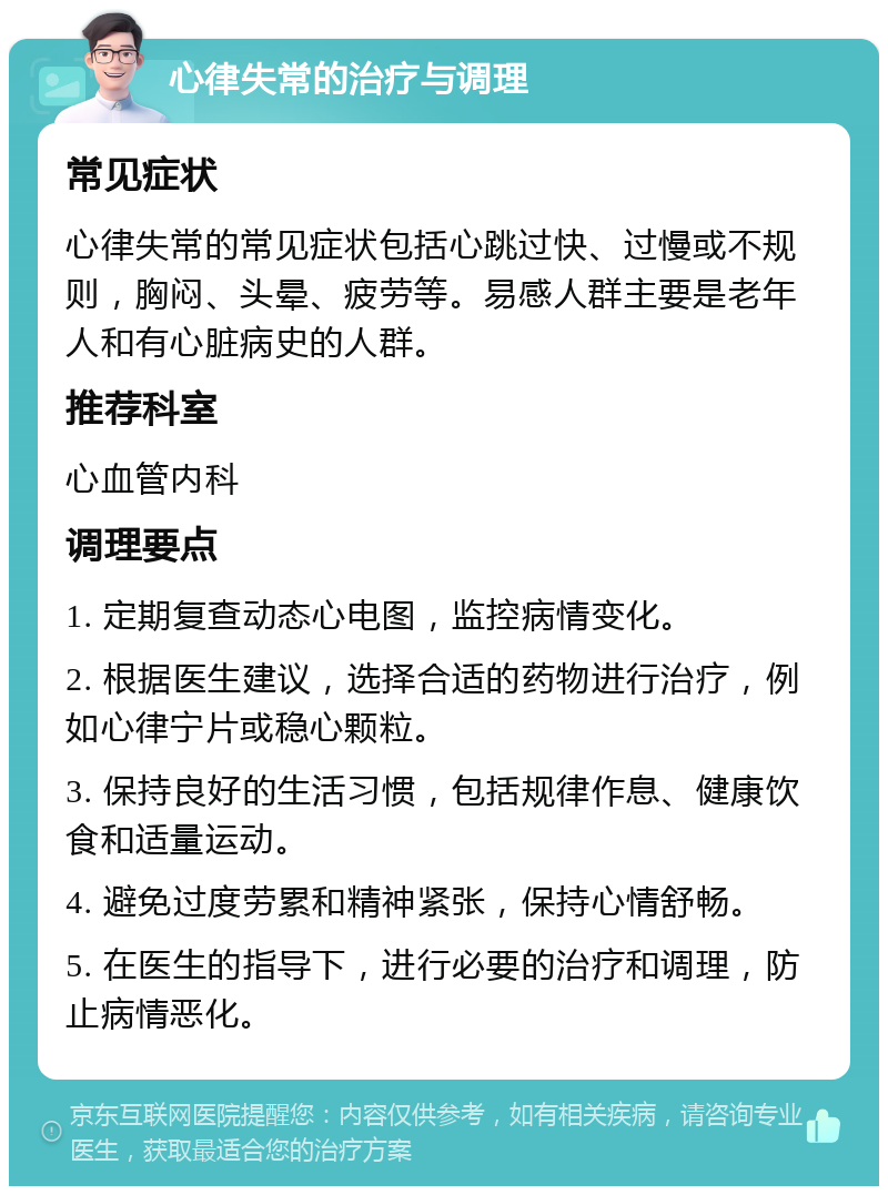 心律失常的治疗与调理 常见症状 心律失常的常见症状包括心跳过快、过慢或不规则，胸闷、头晕、疲劳等。易感人群主要是老年人和有心脏病史的人群。 推荐科室 心血管内科 调理要点 1. 定期复查动态心电图，监控病情变化。 2. 根据医生建议，选择合适的药物进行治疗，例如心律宁片或稳心颗粒。 3. 保持良好的生活习惯，包括规律作息、健康饮食和适量运动。 4. 避免过度劳累和精神紧张，保持心情舒畅。 5. 在医生的指导下，进行必要的治疗和调理，防止病情恶化。