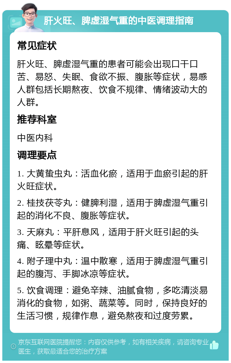 肝火旺、脾虚湿气重的中医调理指南 常见症状 肝火旺、脾虚湿气重的患者可能会出现口干口苦、易怒、失眠、食欲不振、腹胀等症状，易感人群包括长期熬夜、饮食不规律、情绪波动大的人群。 推荐科室 中医内科 调理要点 1. 大黄蛰虫丸：活血化瘀，适用于血瘀引起的肝火旺症状。 2. 桂技茯苓丸：健脾利湿，适用于脾虚湿气重引起的消化不良、腹胀等症状。 3. 天麻丸：平肝息风，适用于肝火旺引起的头痛、眩晕等症状。 4. 附子理中丸：温中散寒，适用于脾虚湿气重引起的腹泻、手脚冰凉等症状。 5. 饮食调理：避免辛辣、油腻食物，多吃清淡易消化的食物，如粥、蔬菜等。同时，保持良好的生活习惯，规律作息，避免熬夜和过度劳累。