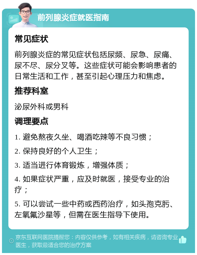 前列腺炎症就医指南 常见症状 前列腺炎症的常见症状包括尿频、尿急、尿痛、尿不尽、尿分叉等。这些症状可能会影响患者的日常生活和工作，甚至引起心理压力和焦虑。 推荐科室 泌尿外科或男科 调理要点 1. 避免熬夜久坐、喝酒吃辣等不良习惯； 2. 保持良好的个人卫生； 3. 适当进行体育锻炼，增强体质； 4. 如果症状严重，应及时就医，接受专业的治疗； 5. 可以尝试一些中药或西药治疗，如头孢克肟、左氧氟沙星等，但需在医生指导下使用。