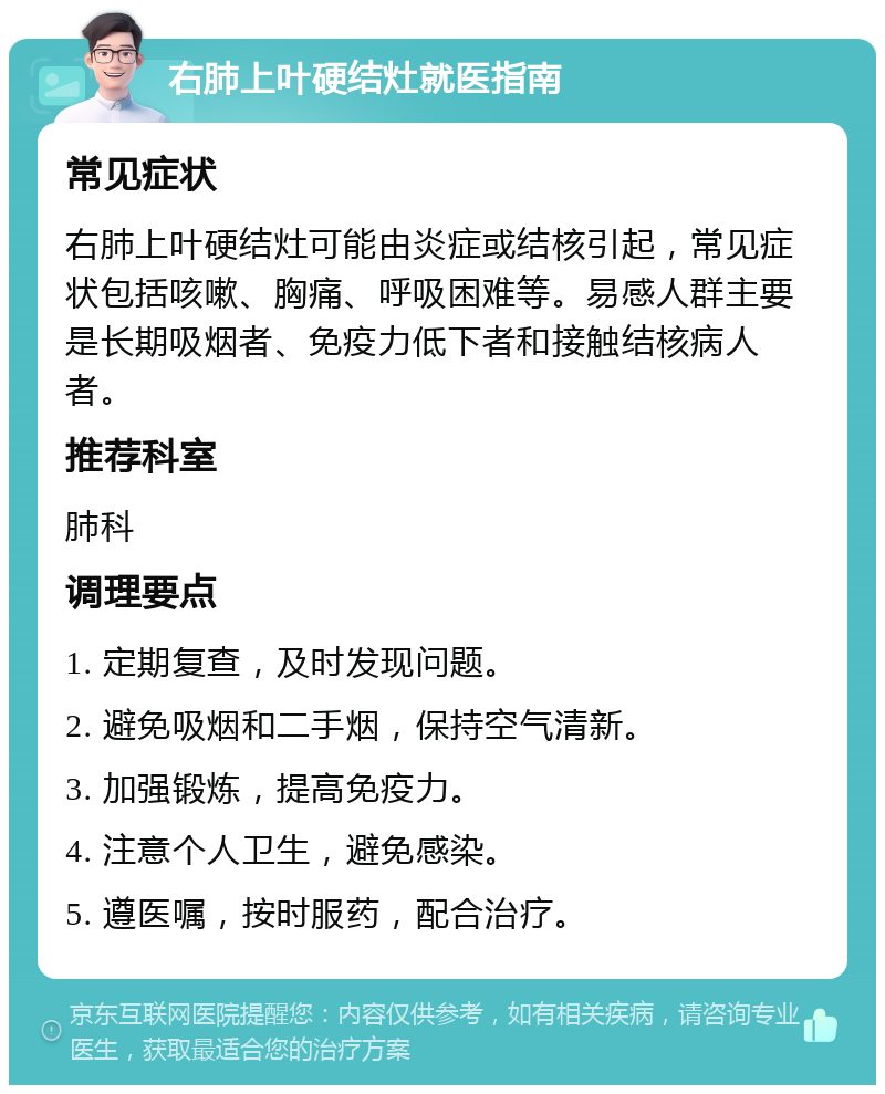 右肺上叶硬结灶就医指南 常见症状 右肺上叶硬结灶可能由炎症或结核引起，常见症状包括咳嗽、胸痛、呼吸困难等。易感人群主要是长期吸烟者、免疫力低下者和接触结核病人者。 推荐科室 肺科 调理要点 1. 定期复查，及时发现问题。 2. 避免吸烟和二手烟，保持空气清新。 3. 加强锻炼，提高免疫力。 4. 注意个人卫生，避免感染。 5. 遵医嘱，按时服药，配合治疗。