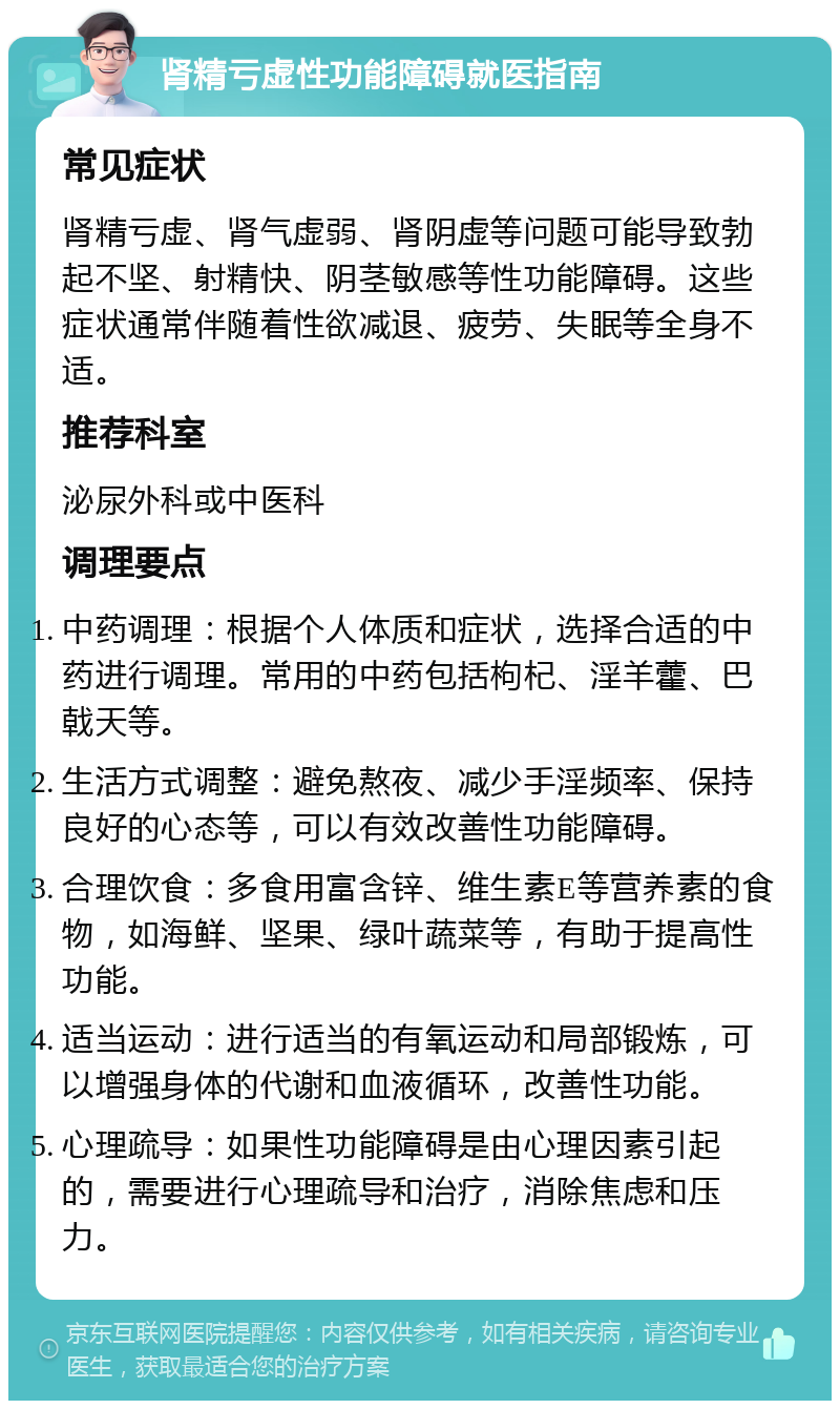 肾精亏虚性功能障碍就医指南 常见症状 肾精亏虚、肾气虚弱、肾阴虚等问题可能导致勃起不坚、射精快、阴茎敏感等性功能障碍。这些症状通常伴随着性欲减退、疲劳、失眠等全身不适。 推荐科室 泌尿外科或中医科 调理要点 中药调理：根据个人体质和症状，选择合适的中药进行调理。常用的中药包括枸杞、淫羊藿、巴戟天等。 生活方式调整：避免熬夜、减少手淫频率、保持良好的心态等，可以有效改善性功能障碍。 合理饮食：多食用富含锌、维生素E等营养素的食物，如海鲜、坚果、绿叶蔬菜等，有助于提高性功能。 适当运动：进行适当的有氧运动和局部锻炼，可以增强身体的代谢和血液循环，改善性功能。 心理疏导：如果性功能障碍是由心理因素引起的，需要进行心理疏导和治疗，消除焦虑和压力。