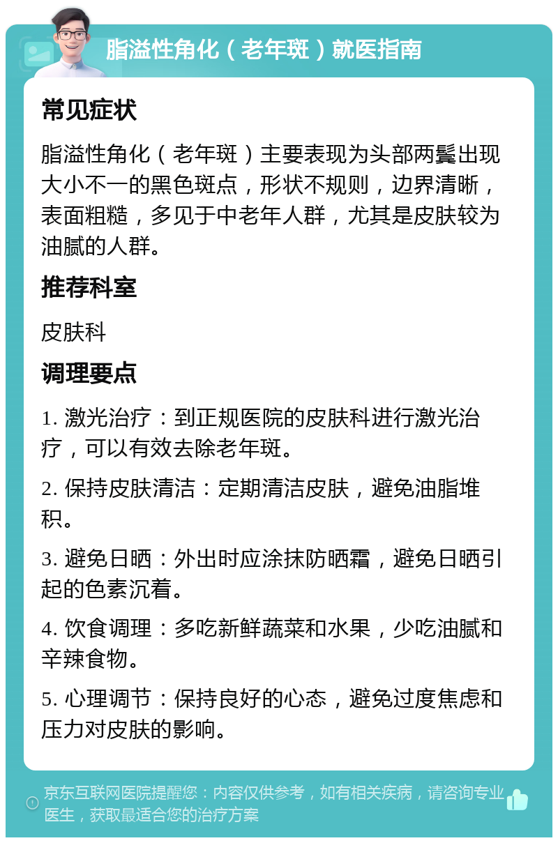 脂溢性角化（老年斑）就医指南 常见症状 脂溢性角化（老年斑）主要表现为头部两鬓出现大小不一的黑色斑点，形状不规则，边界清晰，表面粗糙，多见于中老年人群，尤其是皮肤较为油腻的人群。 推荐科室 皮肤科 调理要点 1. 激光治疗：到正规医院的皮肤科进行激光治疗，可以有效去除老年斑。 2. 保持皮肤清洁：定期清洁皮肤，避免油脂堆积。 3. 避免日晒：外出时应涂抹防晒霜，避免日晒引起的色素沉着。 4. 饮食调理：多吃新鲜蔬菜和水果，少吃油腻和辛辣食物。 5. 心理调节：保持良好的心态，避免过度焦虑和压力对皮肤的影响。