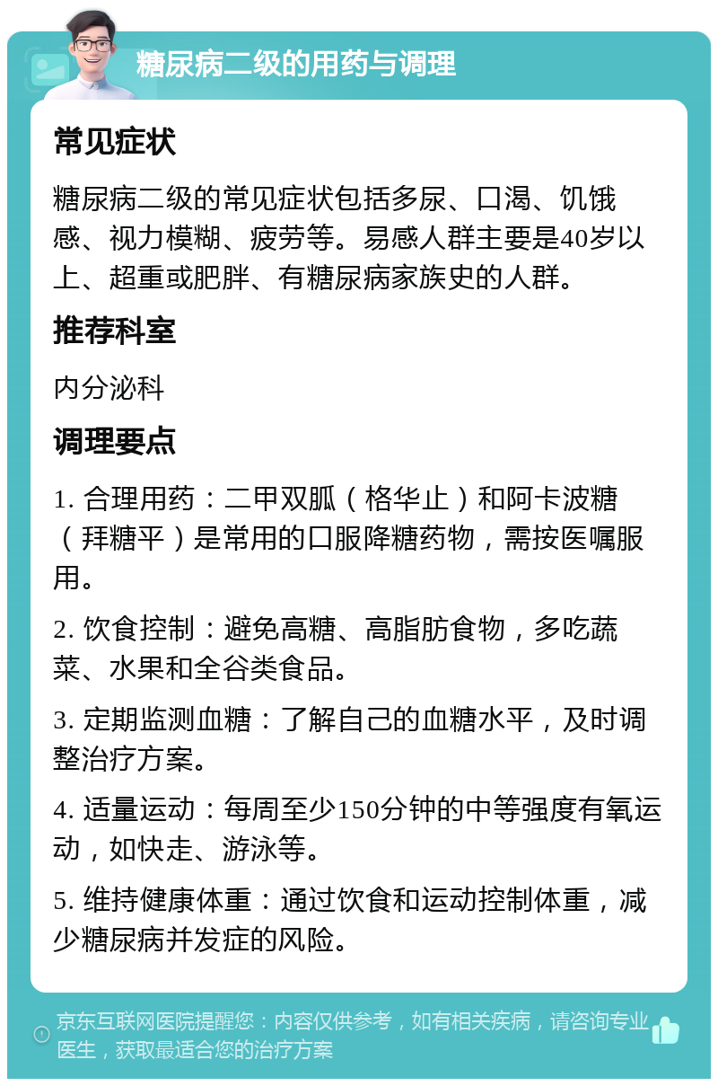 糖尿病二级的用药与调理 常见症状 糖尿病二级的常见症状包括多尿、口渴、饥饿感、视力模糊、疲劳等。易感人群主要是40岁以上、超重或肥胖、有糖尿病家族史的人群。 推荐科室 内分泌科 调理要点 1. 合理用药：二甲双胍（格华止）和阿卡波糖（拜糖平）是常用的口服降糖药物，需按医嘱服用。 2. 饮食控制：避免高糖、高脂肪食物，多吃蔬菜、水果和全谷类食品。 3. 定期监测血糖：了解自己的血糖水平，及时调整治疗方案。 4. 适量运动：每周至少150分钟的中等强度有氧运动，如快走、游泳等。 5. 维持健康体重：通过饮食和运动控制体重，减少糖尿病并发症的风险。