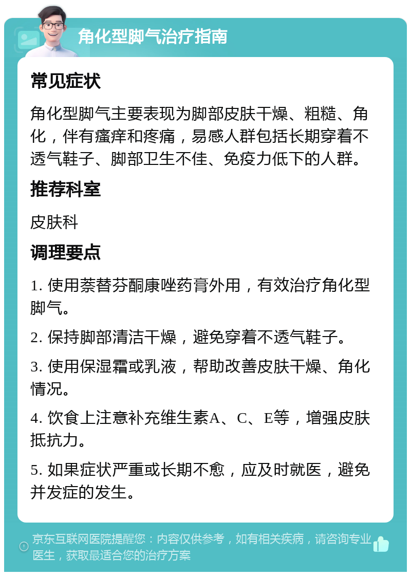 角化型脚气治疗指南 常见症状 角化型脚气主要表现为脚部皮肤干燥、粗糙、角化，伴有瘙痒和疼痛，易感人群包括长期穿着不透气鞋子、脚部卫生不佳、免疫力低下的人群。 推荐科室 皮肤科 调理要点 1. 使用萘替芬酮康唑药膏外用，有效治疗角化型脚气。 2. 保持脚部清洁干燥，避免穿着不透气鞋子。 3. 使用保湿霜或乳液，帮助改善皮肤干燥、角化情况。 4. 饮食上注意补充维生素A、C、E等，增强皮肤抵抗力。 5. 如果症状严重或长期不愈，应及时就医，避免并发症的发生。