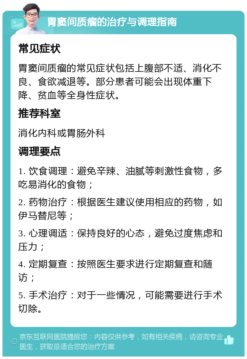 胃窦间质瘤的治疗与调理指南 常见症状 胃窦间质瘤的常见症状包括上腹部不适、消化不良、食欲减退等。部分患者可能会出现体重下降、贫血等全身性症状。 推荐科室 消化内科或胃肠外科 调理要点 1. 饮食调理：避免辛辣、油腻等刺激性食物，多吃易消化的食物； 2. 药物治疗：根据医生建议使用相应的药物，如伊马替尼等； 3. 心理调适：保持良好的心态，避免过度焦虑和压力； 4. 定期复查：按照医生要求进行定期复查和随访； 5. 手术治疗：对于一些情况，可能需要进行手术切除。