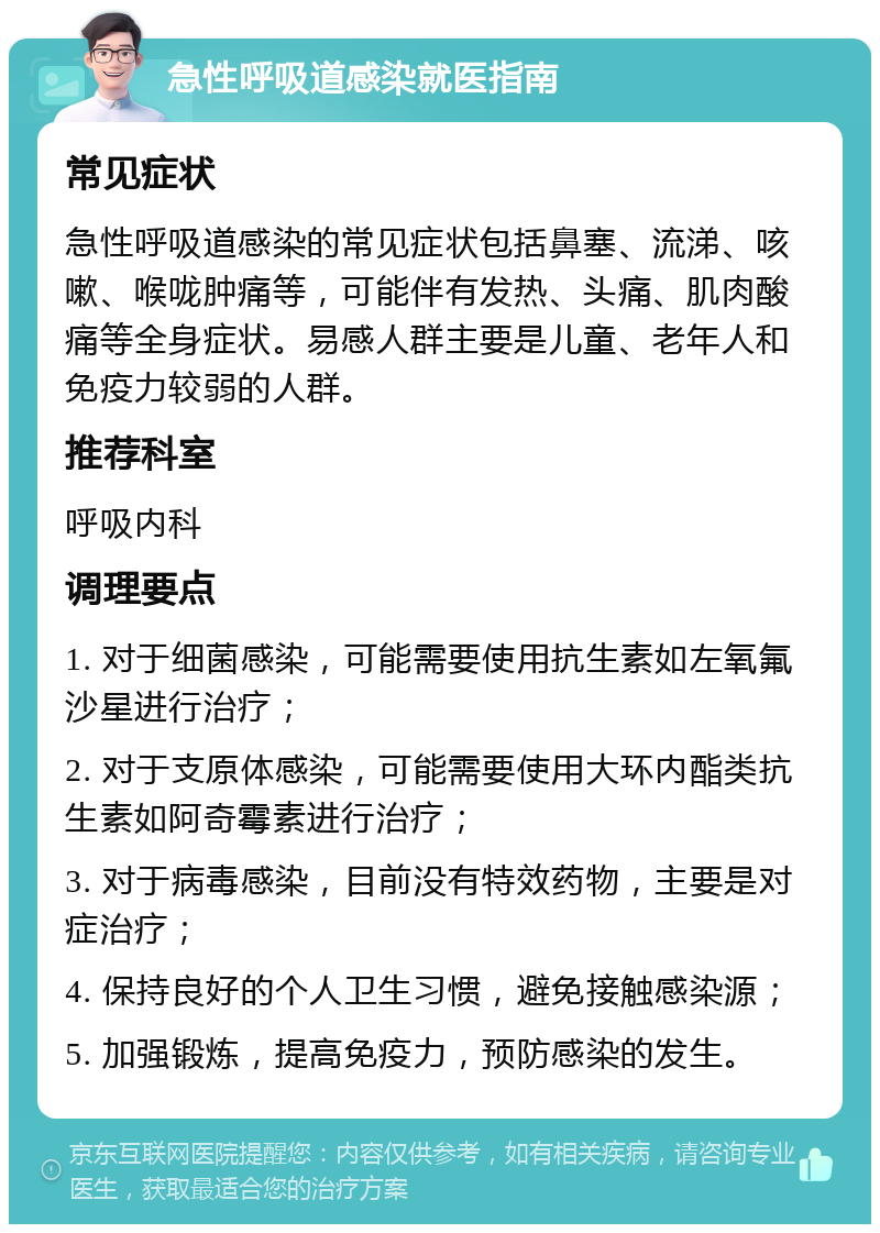 急性呼吸道感染就医指南 常见症状 急性呼吸道感染的常见症状包括鼻塞、流涕、咳嗽、喉咙肿痛等，可能伴有发热、头痛、肌肉酸痛等全身症状。易感人群主要是儿童、老年人和免疫力较弱的人群。 推荐科室 呼吸内科 调理要点 1. 对于细菌感染，可能需要使用抗生素如左氧氟沙星进行治疗； 2. 对于支原体感染，可能需要使用大环内酯类抗生素如阿奇霉素进行治疗； 3. 对于病毒感染，目前没有特效药物，主要是对症治疗； 4. 保持良好的个人卫生习惯，避免接触感染源； 5. 加强锻炼，提高免疫力，预防感染的发生。