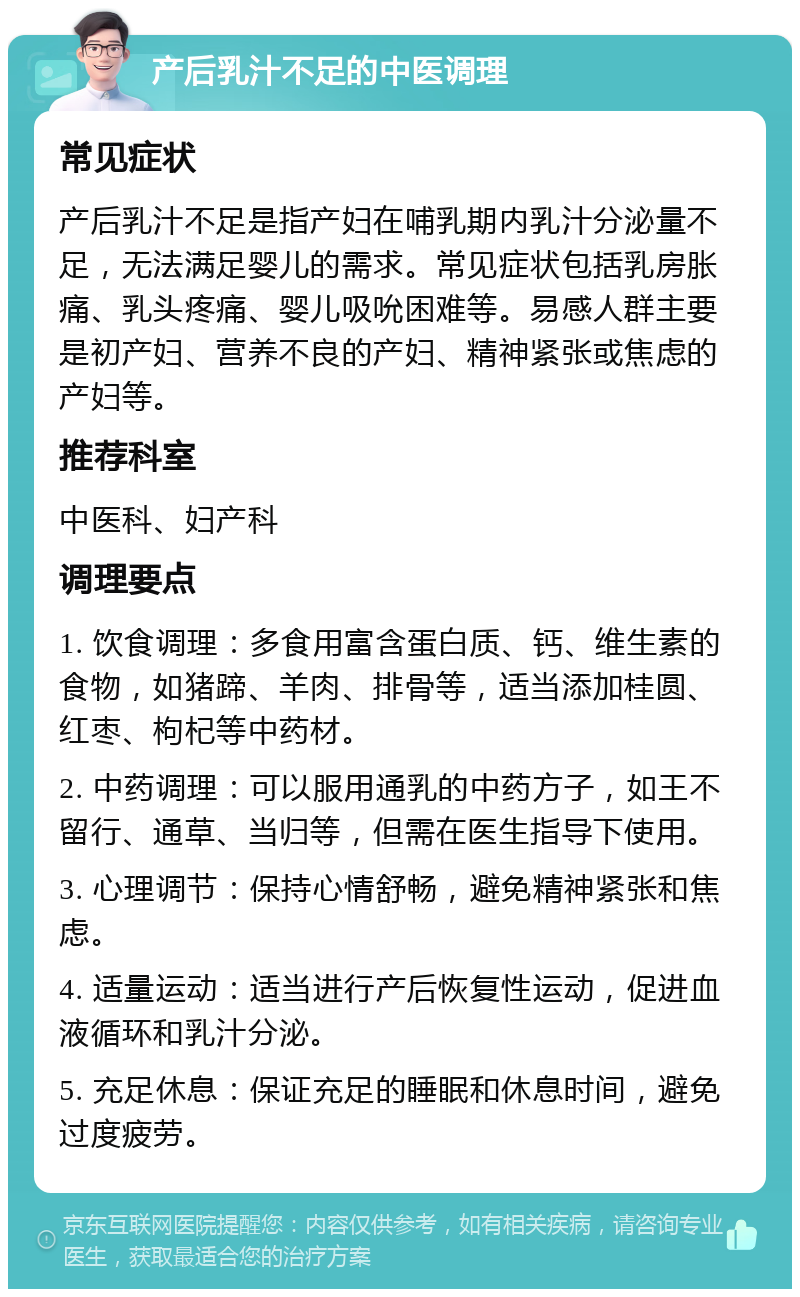 产后乳汁不足的中医调理 常见症状 产后乳汁不足是指产妇在哺乳期内乳汁分泌量不足，无法满足婴儿的需求。常见症状包括乳房胀痛、乳头疼痛、婴儿吸吮困难等。易感人群主要是初产妇、营养不良的产妇、精神紧张或焦虑的产妇等。 推荐科室 中医科、妇产科 调理要点 1. 饮食调理：多食用富含蛋白质、钙、维生素的食物，如猪蹄、羊肉、排骨等，适当添加桂圆、红枣、枸杞等中药材。 2. 中药调理：可以服用通乳的中药方子，如王不留行、通草、当归等，但需在医生指导下使用。 3. 心理调节：保持心情舒畅，避免精神紧张和焦虑。 4. 适量运动：适当进行产后恢复性运动，促进血液循环和乳汁分泌。 5. 充足休息：保证充足的睡眠和休息时间，避免过度疲劳。