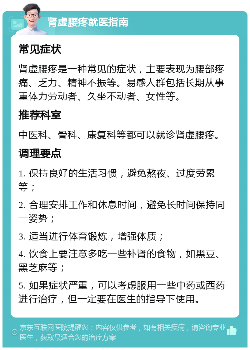 肾虚腰疼就医指南 常见症状 肾虚腰疼是一种常见的症状，主要表现为腰部疼痛、乏力、精神不振等。易感人群包括长期从事重体力劳动者、久坐不动者、女性等。 推荐科室 中医科、骨科、康复科等都可以就诊肾虚腰疼。 调理要点 1. 保持良好的生活习惯，避免熬夜、过度劳累等； 2. 合理安排工作和休息时间，避免长时间保持同一姿势； 3. 适当进行体育锻炼，增强体质； 4. 饮食上要注意多吃一些补肾的食物，如黑豆、黑芝麻等； 5. 如果症状严重，可以考虑服用一些中药或西药进行治疗，但一定要在医生的指导下使用。