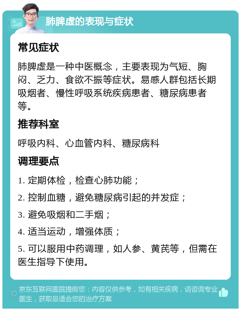 肺脾虚的表现与症状 常见症状 肺脾虚是一种中医概念，主要表现为气短、胸闷、乏力、食欲不振等症状。易感人群包括长期吸烟者、慢性呼吸系统疾病患者、糖尿病患者等。 推荐科室 呼吸内科、心血管内科、糖尿病科 调理要点 1. 定期体检，检查心肺功能； 2. 控制血糖，避免糖尿病引起的并发症； 3. 避免吸烟和二手烟； 4. 适当运动，增强体质； 5. 可以服用中药调理，如人参、黄芪等，但需在医生指导下使用。