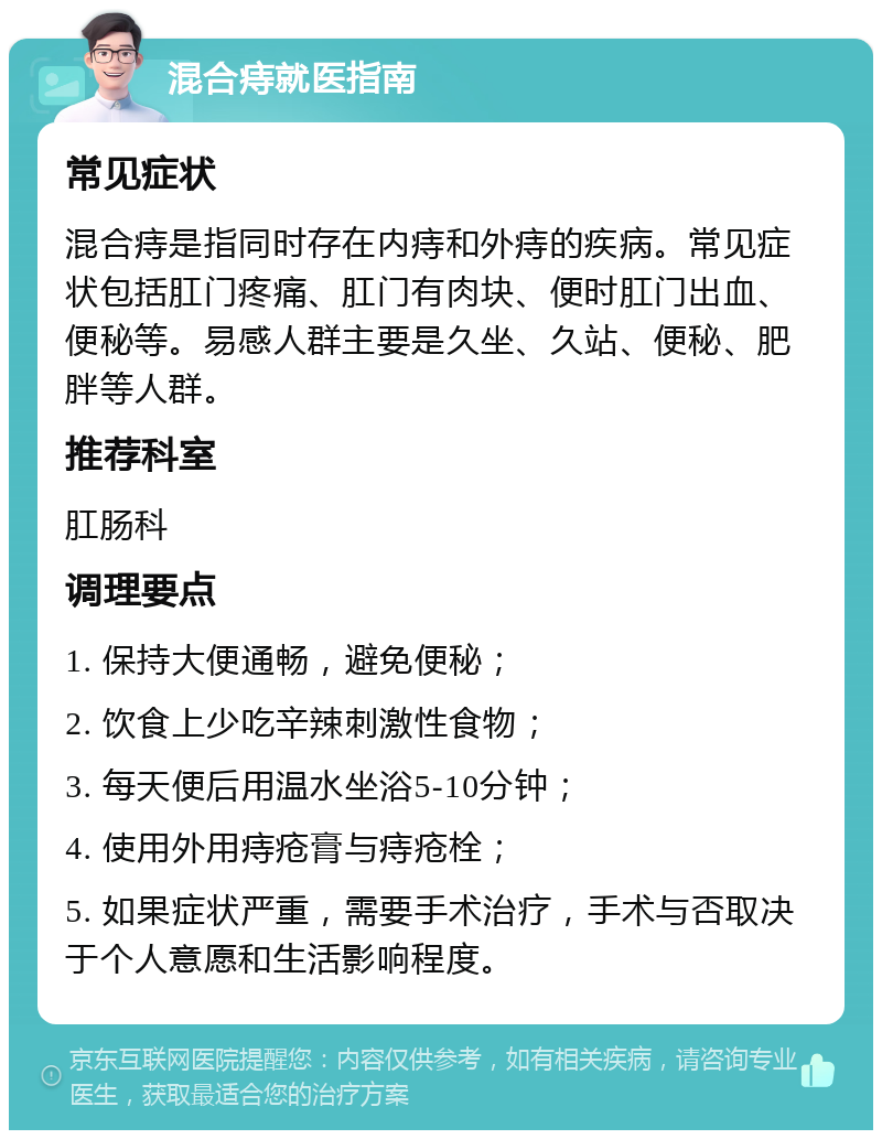 混合痔就医指南 常见症状 混合痔是指同时存在内痔和外痔的疾病。常见症状包括肛门疼痛、肛门有肉块、便时肛门出血、便秘等。易感人群主要是久坐、久站、便秘、肥胖等人群。 推荐科室 肛肠科 调理要点 1. 保持大便通畅，避免便秘； 2. 饮食上少吃辛辣刺激性食物； 3. 每天便后用温水坐浴5-10分钟； 4. 使用外用痔疮膏与痔疮栓； 5. 如果症状严重，需要手术治疗，手术与否取决于个人意愿和生活影响程度。