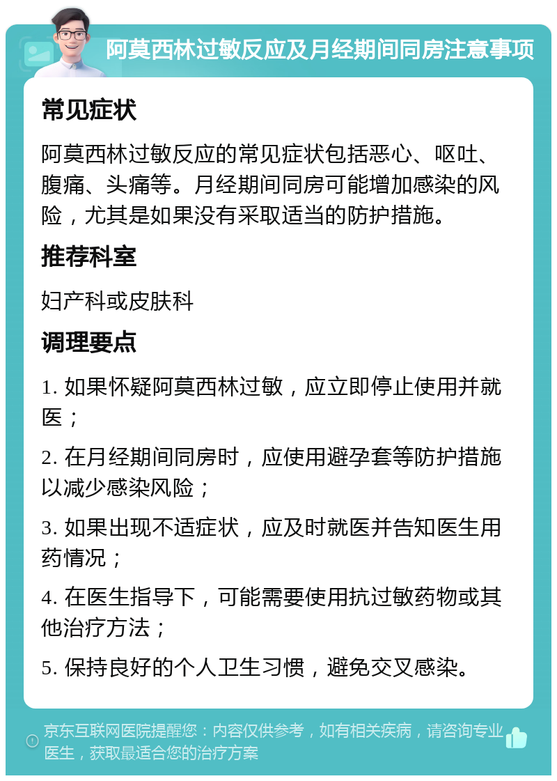 阿莫西林过敏反应及月经期间同房注意事项 常见症状 阿莫西林过敏反应的常见症状包括恶心、呕吐、腹痛、头痛等。月经期间同房可能增加感染的风险，尤其是如果没有采取适当的防护措施。 推荐科室 妇产科或皮肤科 调理要点 1. 如果怀疑阿莫西林过敏，应立即停止使用并就医； 2. 在月经期间同房时，应使用避孕套等防护措施以减少感染风险； 3. 如果出现不适症状，应及时就医并告知医生用药情况； 4. 在医生指导下，可能需要使用抗过敏药物或其他治疗方法； 5. 保持良好的个人卫生习惯，避免交叉感染。