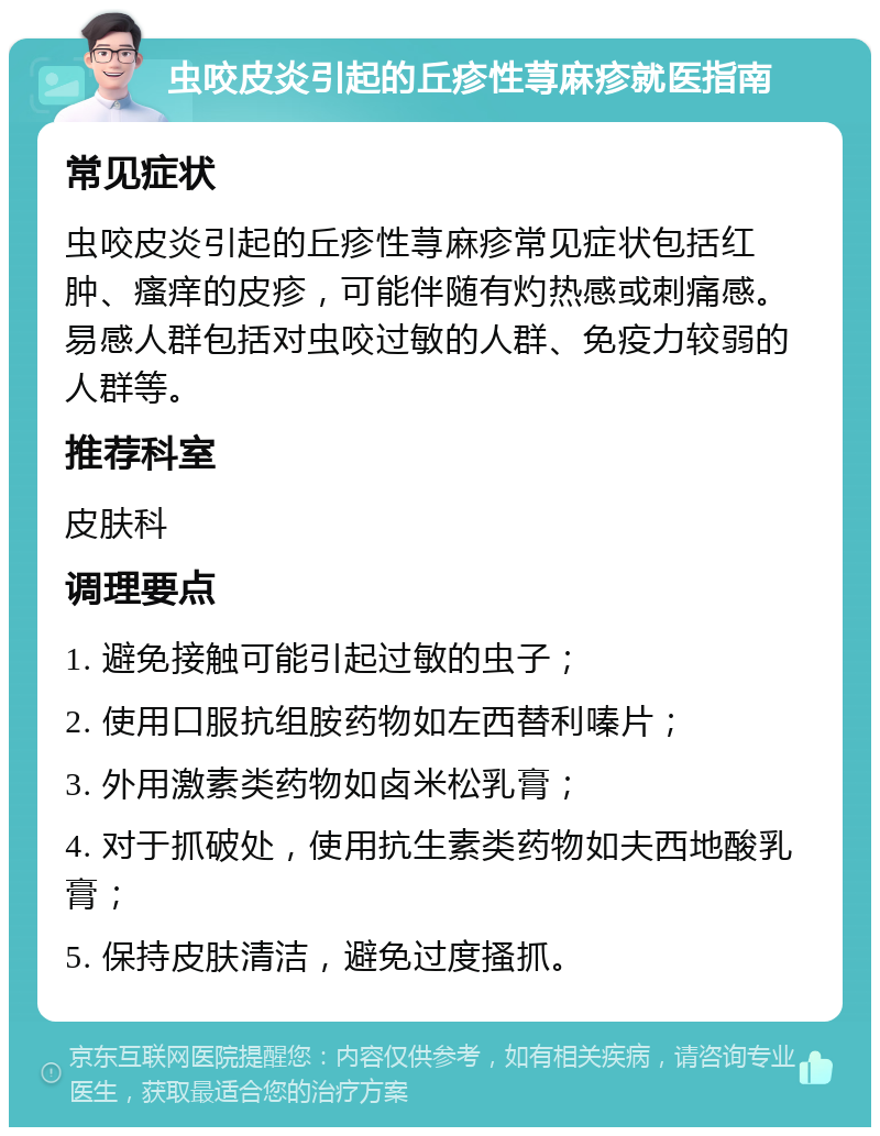 虫咬皮炎引起的丘疹性荨麻疹就医指南 常见症状 虫咬皮炎引起的丘疹性荨麻疹常见症状包括红肿、瘙痒的皮疹，可能伴随有灼热感或刺痛感。易感人群包括对虫咬过敏的人群、免疫力较弱的人群等。 推荐科室 皮肤科 调理要点 1. 避免接触可能引起过敏的虫子； 2. 使用口服抗组胺药物如左西替利嗪片； 3. 外用激素类药物如卤米松乳膏； 4. 对于抓破处，使用抗生素类药物如夫西地酸乳膏； 5. 保持皮肤清洁，避免过度搔抓。