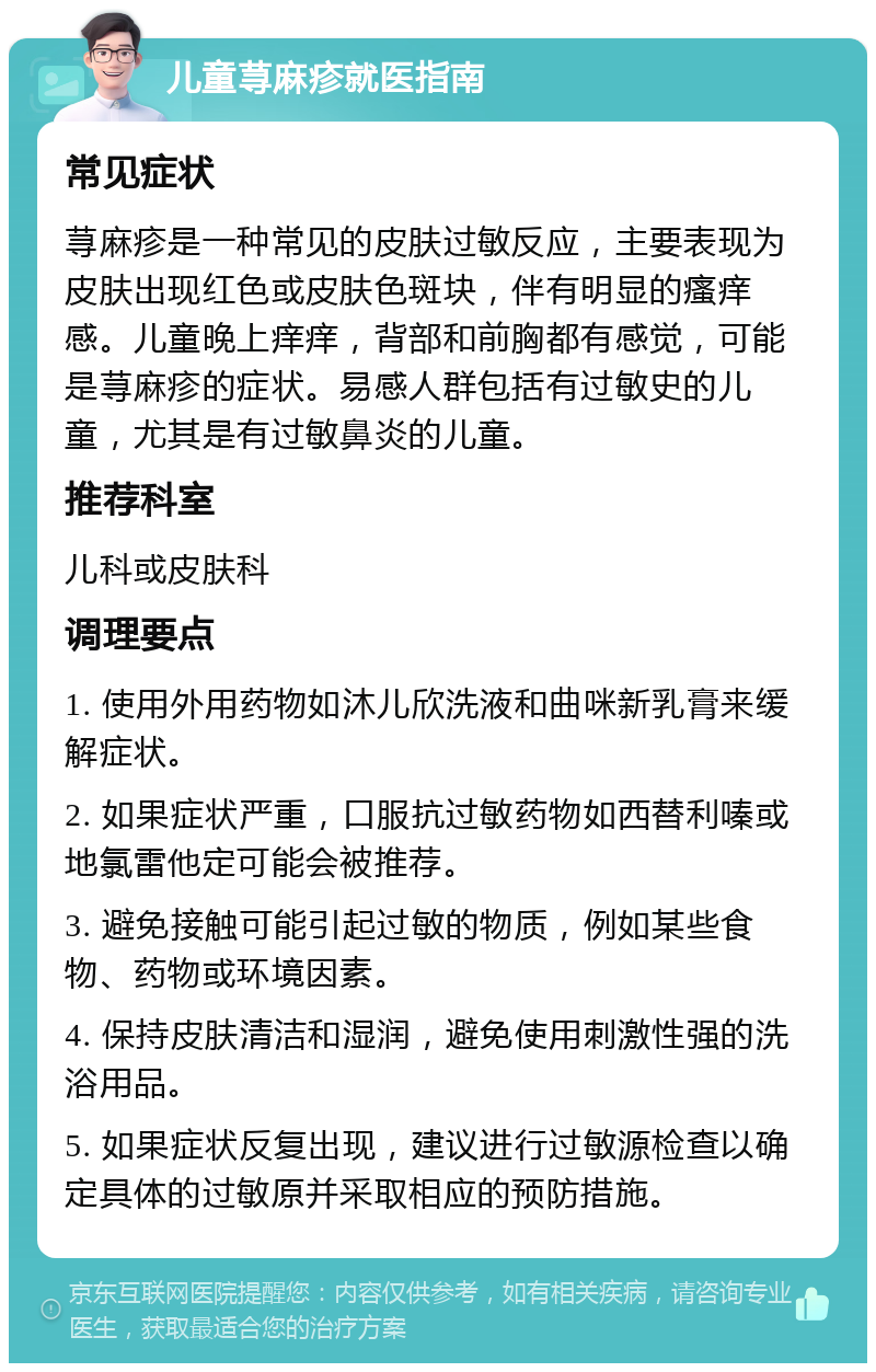 儿童荨麻疹就医指南 常见症状 荨麻疹是一种常见的皮肤过敏反应，主要表现为皮肤出现红色或皮肤色斑块，伴有明显的瘙痒感。儿童晚上痒痒，背部和前胸都有感觉，可能是荨麻疹的症状。易感人群包括有过敏史的儿童，尤其是有过敏鼻炎的儿童。 推荐科室 儿科或皮肤科 调理要点 1. 使用外用药物如沐儿欣洗液和曲咪新乳膏来缓解症状。 2. 如果症状严重，口服抗过敏药物如西替利嗪或地氯雷他定可能会被推荐。 3. 避免接触可能引起过敏的物质，例如某些食物、药物或环境因素。 4. 保持皮肤清洁和湿润，避免使用刺激性强的洗浴用品。 5. 如果症状反复出现，建议进行过敏源检查以确定具体的过敏原并采取相应的预防措施。