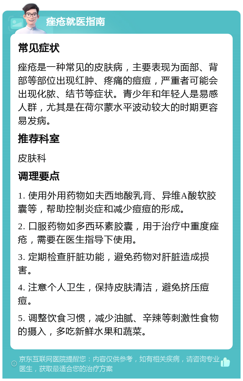 痤疮就医指南 常见症状 痤疮是一种常见的皮肤病，主要表现为面部、背部等部位出现红肿、疼痛的痘痘，严重者可能会出现化脓、结节等症状。青少年和年轻人是易感人群，尤其是在荷尔蒙水平波动较大的时期更容易发病。 推荐科室 皮肤科 调理要点 1. 使用外用药物如夫西地酸乳膏、异维A酸软胶囊等，帮助控制炎症和减少痘痘的形成。 2. 口服药物如多西环素胶囊，用于治疗中重度痤疮，需要在医生指导下使用。 3. 定期检查肝脏功能，避免药物对肝脏造成损害。 4. 注意个人卫生，保持皮肤清洁，避免挤压痘痘。 5. 调整饮食习惯，减少油腻、辛辣等刺激性食物的摄入，多吃新鲜水果和蔬菜。